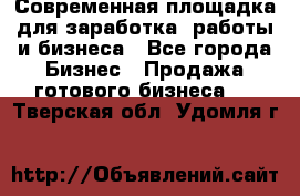 Современная площадка для заработка, работы и бизнеса - Все города Бизнес » Продажа готового бизнеса   . Тверская обл.,Удомля г.